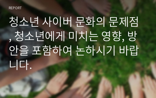 청소년 사이버 문화의 문제점, 청소년에게 미치는 영향, 방안을 포함하여 논하시기 바랍니다.