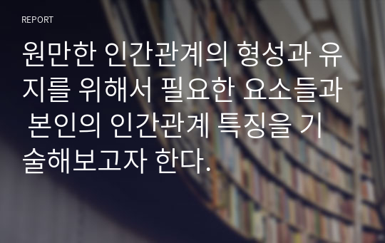 원만한 인간관계의 형성과 유지를 위해서 필요한 요소들과 본인의 인간관계 특징을 기술해보고자 한다.