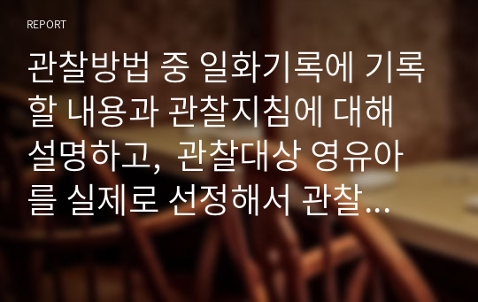 관찰방법 중 일화기록에 기록할 내용과 관찰지침에 대해 설명하고,  관찰대상 영유아를 실제로 선정해서 관찰한 후, 일화기록법으로 기록하시오