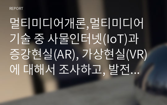 멀티미디어개론,멀티미디어 기술 중 사물인터넷(IoT)과 증강현실(AR), 가상현실(VR)에 대해서 조사하고, 발전 방향에 대해서 본인의 의견을 기술하시오.