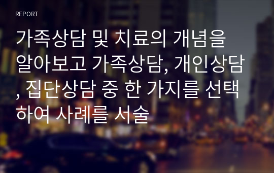 가족상담 및 치료의 개념을 알아보고 가족상담, 개인상담, 집단상담 중 한 가지를 선택하여 사례를 서술