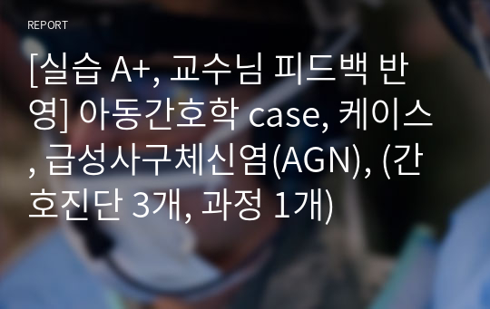 [실습 A+, 교수님 피드백 반영] 아동간호학 case, 케이스, 급성사구체신염(AGN), (간호진단 3개, 과정 1개)