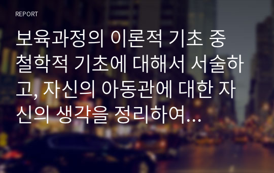 보육과정의 이론적 기초 중 철학적 기초에 대해서 서술하고, 자신의 아동관에 대한 자신의 생각을 정리하여 기술하시오