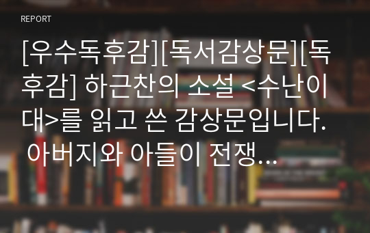 [우수독후감][독서감상문][독후감] 하근찬의 소설 &lt;수난이대&gt;를 읽고 쓴 감상문입니다. 아버지와 아들이 전쟁을 통해 겪는 비극을 사실적으로 묘사한 명작입니다.