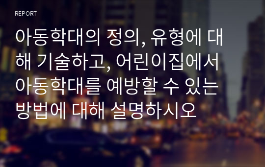 아동학대의 정의, 유형에 대해 기술하고, 어린이집에서 아동학대를 예방할 수 있는 방법에 대해 설명하시오