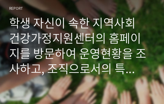 학생 자신이 속한 지역사회 건강가정지원센터의 홈페이지를 방문하여 운영현황을 조사하고, 조직으로서의 특성(조직규모, 조직구성, 조직  구성원의 자격, 예산규모, 지역사회 네트워크 등)을 분석하시오.