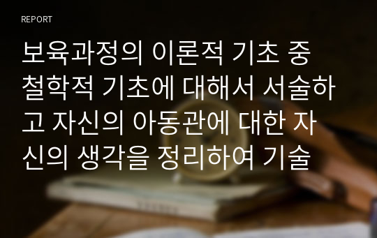 보육과정의 이론적 기초 중 철학적 기초에 대해서 서술하고 자신의 아동관에 대한 자신의 생각을 정리하여 기술