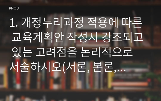 1. 개정누리과정 적용에 따른 교육계획안 작성시 강조되고 있는 고려점을 논리적으로 서술하시오(서론, 본론, 결론 형식일 필요는 없음, 교과교육론 7강 참조).   2. 동작, 언어, 미술, 음악, 수학, 과학, 사회 교육 중 본인이 가장 자신이 없는 것 1개를 선택하시오. 선택한 교과와 관련된 개정누리과정 영역 목표, 내용 범주 및 내용, 놀이 사례, (제