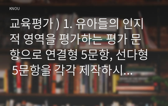 교육평가 ) 1. 유아들의 인지적 영역을 평가하는 평가 문항으로 연결형 5문항, 선다형 5문항을 각각 제작하시오. 2. 유아들의 정의적 영역을 평가하는 평가 문항을 평정척도 형식으로 6문항을 제작하시오.