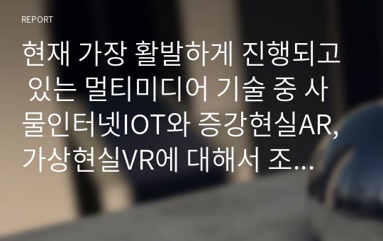 현재 가장 활발하게 진행되고 있는 멀티미디어 기술 중 사물인터넷IOT와 증강현실AR, 가상현실VR에 대해서 조사하고 발전방향에 대해서 본인의 의견을 기술하시오