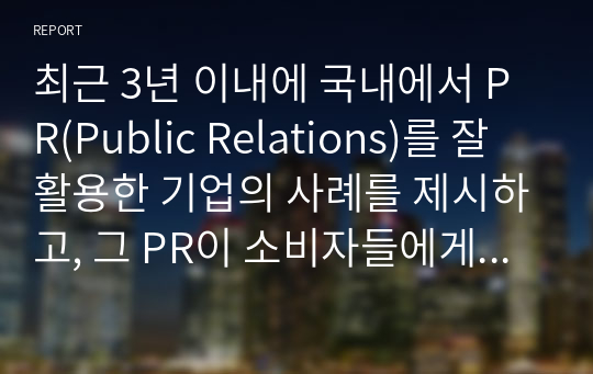 최근 3년 이내에 국내에서 PR(Public Relations)를 잘 활용한 기업의 사례를 제시하고, 그 PR이 소비자들에게 어떠한 영향(긍정적 또는 부정적, 실패 또는 성공)을 미쳤는지를 구체적으로 정리하고, 그에 따른 본인의 의견를 반드시 제시하여 정리