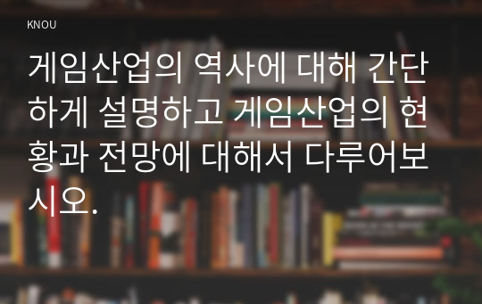 게임산업의 역사에 대해 간단하게 설명하고 게임산업의 현황과 전망에 대해서 다루어보시오.