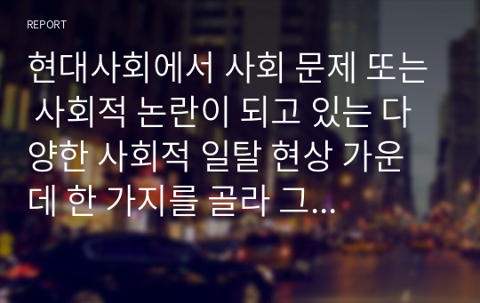 현대사회에서 사회 문제 또는 사회적 논란이 되고 있는 다양한 사회적 일탈 현상 가운데 한 가지를 골라 그 원인과 대책에 대하여 자신의 의견을 정리