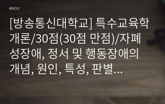 [방송통신대학교] 특수교육학개론/30점(30점 만점)/자폐성장애, 정서 및 행동장애의 개념, 원인, 특성, 판별 및 평가 방법, 교육 방안에 대하여 논의하시오.