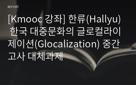 [Kmooc 강좌] 한류(Hallyu) 한국 대중문화의 글로컬라이제이션(Glocalization) 중간고사 대체과제