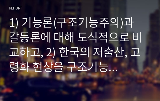 1) 기능론(구조기능주의)과 갈등론에 대해 도식적으로 비교하고, 2) 한국의 저출산, 고령화 현상을 구조기능주의이론과 갈등이론을 이용하여 인구문제에 대한 그 원인과 대책을 논하고, 3) 한국의 저출산을 극복할 수 있는 본인만의 견해 및 방안을 제시하시오