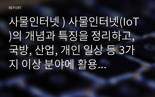 사물인터넷 ) 사물인터넷(IoT)의 개념과 특징을 정리하고, 국방, 산업, 개인 일상 등 3가지 이상 분야에 활용될 수 있는 사례를 작성하시오. 사물인터넷의 대표적인 기술 3가지 이상을 조사하고 이러한 기술들의 특성을 분석하여 본인의 소감과 의견을 제시하시오.