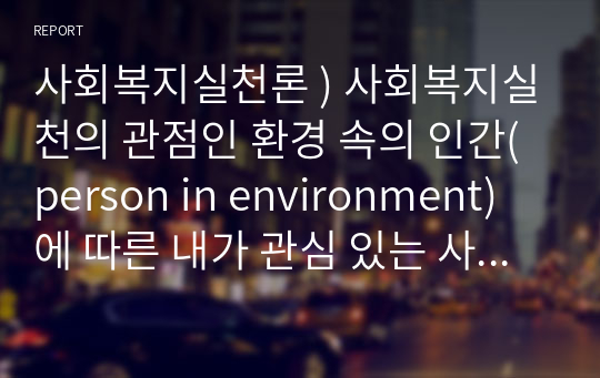 사회복지실천론 ) 사회복지실천의 관점인 환경 속의 인간(person in environment)에 따른 내가 관심 있는 사회복지실천 대상과 문제점 및 사회복지사의 역할에 대해서 기술하시오.