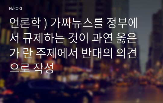 언론학 ) 가짜뉴스를 정부에서 규제하는 것이 과연 옳은가 란 주제에서 반대의 의견으로 작성