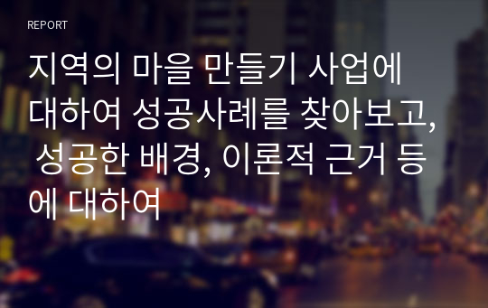 지역의 마을 만들기 사업에 대하여 성공사례를 찾아보고, 성공한 배경, 이론적 근거 등에 대하여