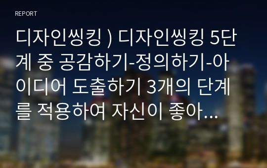 디자인씽킹 ) 디자인씽킹 5단계 중 공감하기-정의하기-아이디어 도출하기 3개의 단계를 적용하여 자신이 좋아하고, 잘하고, 사회에 기여가 되는 분야에서의 창업아이디어를 수립하시오.