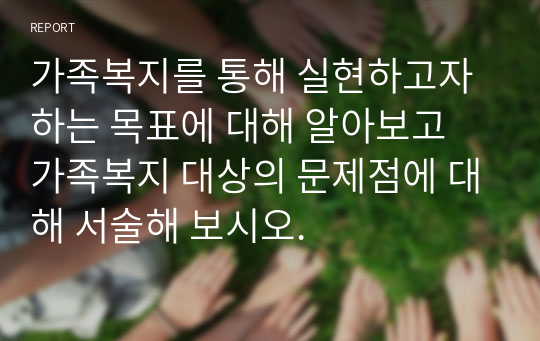 가족복지를 통해 실현하고자 하는 목표에 대해 알아보고 가족복지 대상의 문제점에 대해 서술해 보시오.