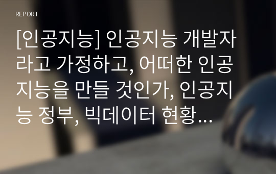 [인공지능] 인공지능 개발자라고 가정하고, 어떠한 인공지능을 만들 것인가, 인공지능 정부, 빅데이터 현황 및 발전방향