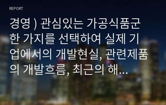 경영 ) 관심있는 가공식품군 한 가지를 선택하여 실제 기업에서의 개발현실, 관련제품의 개발흐름, 최근의 해당 제품 사례 등을 조사