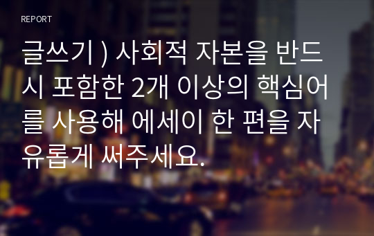 글쓰기 ) 사회적 자본을 반드시 포함한 2개 이상의 핵심어를 사용해 에세이 한 편을 자유롭게 써주세요.