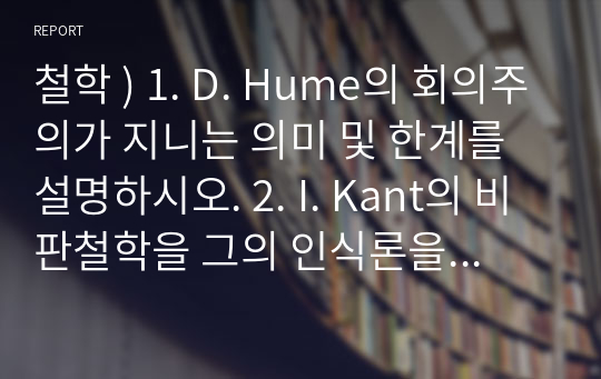 철학 ) 1. D. Hume의 회의주의가 지니는 의미 및 한계를 설명하시오. 2. I. Kant의 비판철학을 그의 인식론을 중심으로 설명하시오. 3. G. W. F. Hegel의 객관적 관념론의 핵심 내용을 설명하시오.