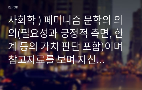 사회학 ) 페미니즘 문학의 의의(필요성과 긍정적 측면, 한계 등의 가치 판단 포함)이며 참고자료를 보며 자신의 생각을 적는 것입니다. 일반적인 내용이 아니라 첨부한 참고자료를 바탕으로 자료의 내용을 포함하여 작성