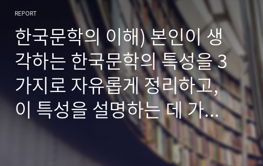 한국문학의 이해) 본인이 생각하는 한국문학의 특성을 3가지로 자유롭게 정리하고, 이 특성을 설명하는 데 가장 적합하다고 생각하는 한국문학 작품을 골라 그 이유를 서술하시오.