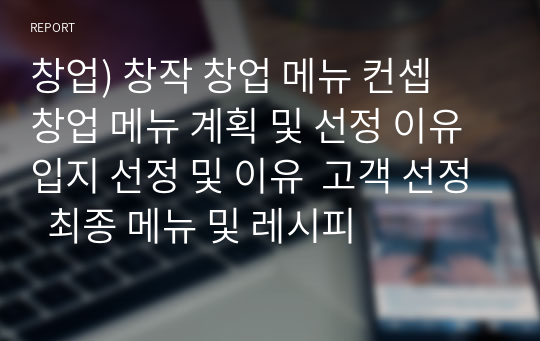 창업) 창작 창업 메뉴 컨셉  창업 메뉴 계획 및 선정 이유 입지 선정 및 이유  고객 선정  최종 메뉴 및 레시피