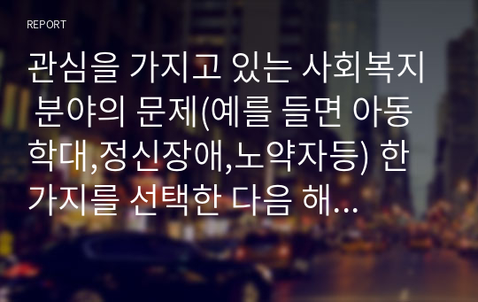 관심을 가지고 있는 사회복지 분야의 문제(예를 들면 아동학대,정신장애,노약자등) 한 가지를 선택한 다음 해당분야에 있어서 중요하다고 생각되는 연구문제를 선정하고 구제적인 연구계획을 세워보시오