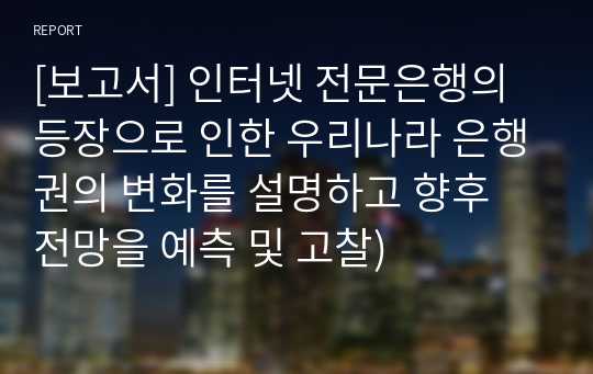 [보고서] 인터넷 전문은행의 등장으로 인한 우리나라 은행권의 변화를 설명하고 향후 전망을 예측 및 고찰)