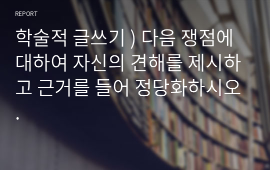 학술적 글쓰기 ) 다음 쟁점에 대하여 자신의 견해를 제시하고 근거를 들어 정당화하시오.