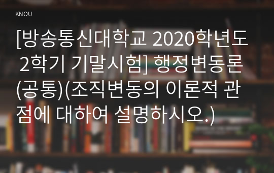 [방송통신대학교 2020학년도 2학기 기말시험] 행정변동론(공통)(조직변동의 이론적 관점에 대하여 설명하시오.)