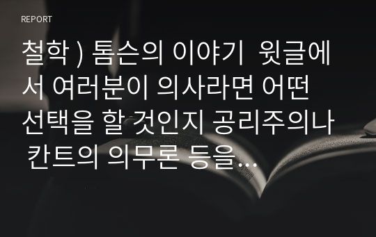 철학 ) 톰슨의 이야기  윗글에서 여러분이 의사라면 어떤 선택을 할 것인지 공리주의나 칸트의 의무론 등을 참고하여 논하시오.