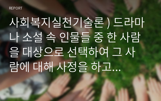 사회복지실천기술론 ) 드라마나 소설 속 인물들 중 한 사람을 대상으로 선택하여 그 사람에 대해 사정을 하고 개입계획을 세운다고 가정해 봅시다.