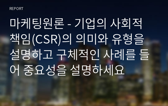 마케팅원론 - 기업의 사회적 책임(CSR)의 의미와 유형을 설명하고 구체적인 사례를 들어 중요성을 설명하세요