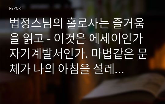 법정스님의 홀로사는 즐거움을 읽고 - 이것은 에세이인가 자기계발서인가. 마법같은 문체가 나의 아침을 설레게 해줄것이다.