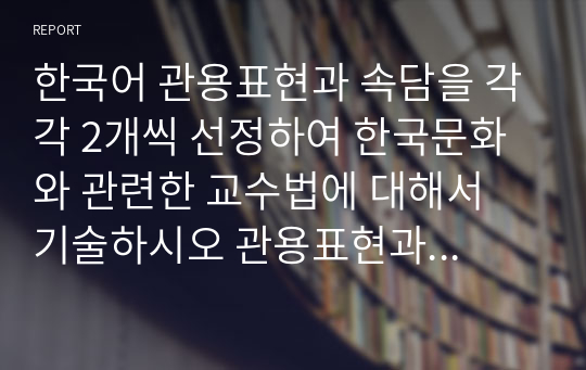 한국어 관용표현과 속담을 각각 2개씩 선정하여 한국문화와 관련한 교수법에 대해서 기술하시오 관용표현과 속담의 어원 또는 한국문화와 관련된 내용을 중심으로 교수법을 기술하십시어