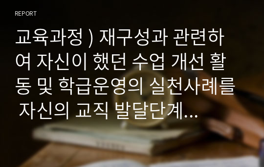 교육과정 ) 재구성과 관련하여 자신이 했던 수업 개선 활동 및 학급운영의 실천사례를 자신의 교직 발달단계와 재직교의 현황이 포함되도록 작성하고, 향후 자신의 교육과정 재구성 역량강화를 위한 학습계획을 작성