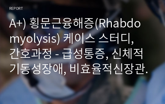 A+) 횡문근융해증(Rhabdomyolysis) 케이스 스터디, 간호과정 - 급성통증, 신체적기동성장애, 비효율적신장관류위험성