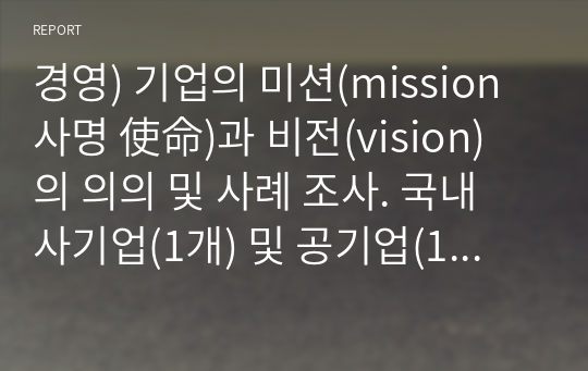 경영) 기업의 미션(mission 사명 使命)과 비전(vision) 의 의의 및 사례 조사. 국내 사기업(1개) 및 공기업(1개) 의 미션, 비전 사례를 조사 설명.