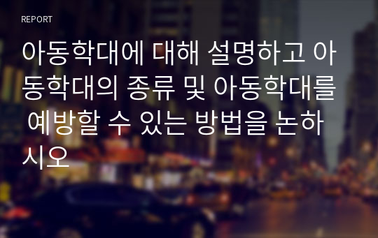 아동학대에 대해 설명하고 아동학대의 종류 및 아동학대를 예방할 수 있는 방법을 논하시오