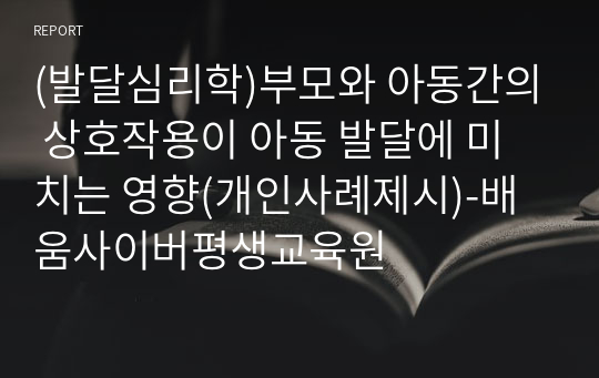 (발달심리학)부모와 아동간의 상호작용이 아동 발달에 미치는 영향(개인사례제시)-배움사이버평생교육원