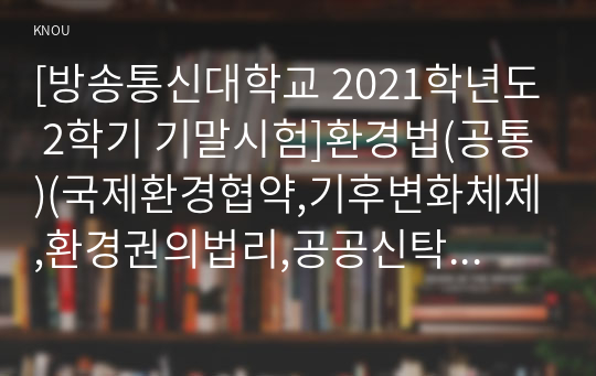 [방송통신대학교 2021학년도 2학기 기말시험]환경법(공통)(국제환경협약,기후변화체제,환경권의법리,공공신탁론,자율환경관리제도,환경영향평가제도)