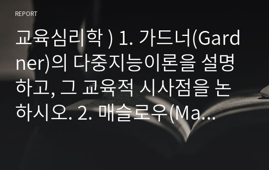 교육심리학 ) 1. 가드너(Gardner)의 다중지능이론을 설명하고, 그 교육적 시사점을 논하시오. 2. 매슬로우(Maslow)의 동기위계설에 대해 설명하고, 그 교육적 시사점을 논하시오.