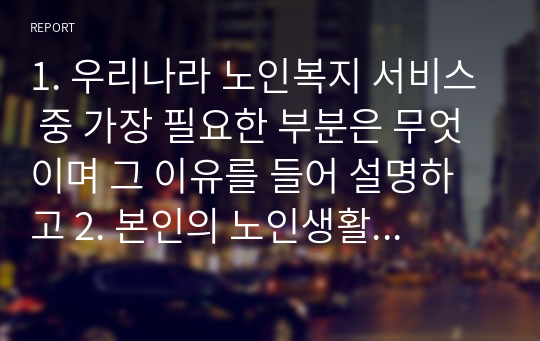 1. 우리나라 노인복지 서비스 중 가장 필요한 부분은 무엇이며 그 이유를 들어 설명하고 2. 본인의 노인생활 설계를 현재 미래로 나누어 기술하시오.